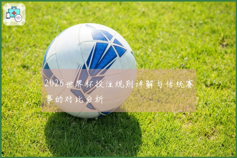2026世界杯投注规则详解与传统赛事的对比分析