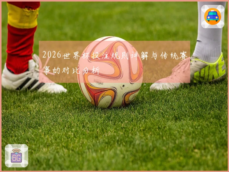 2026世界杯投注规则详解与传统赛事的对比分析