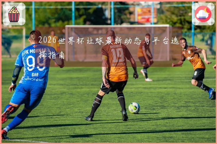 2026世界杯让球最新动态与平台选择指南